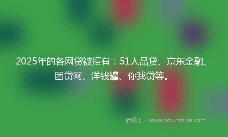 2025年的各网贷被拒有：51人品贷、京东金融、团贷网、洋钱罐、你我贷等。