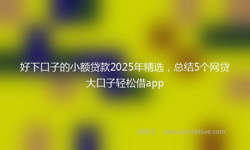 好下口子的小额贷款2025年精选，总结5个网贷大口子轻松借app