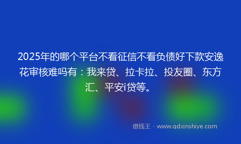 2025年的哪个平台不看征信不看负债好下款安逸花审核难吗有：我来贷、拉卡拉、投友圈、东方汇、平安i贷等。