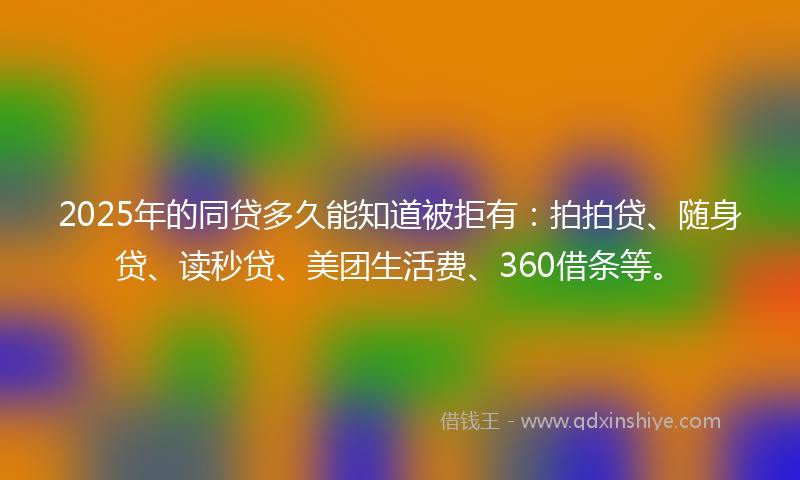 2025年的同贷多久能知道被拒有：拍拍贷、随身贷、读秒贷、美团生活费、360借条等。