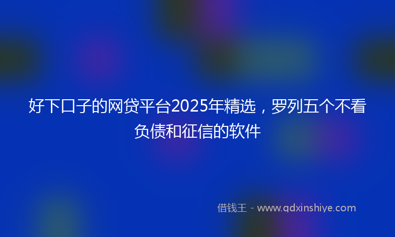 好下口子的网贷平台2025年精选，罗列五个不看负债和征信的软件