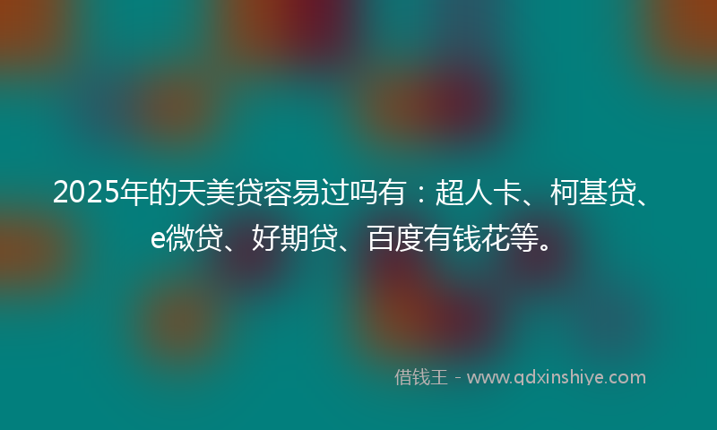 2025年的天美贷容易过吗有：超人卡、柯基贷、e微贷、好期贷、百度有钱花等。