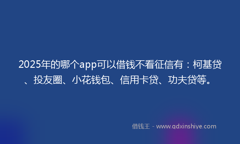 2025年的哪个app可以借钱不看征信有：柯基贷、投友圈、小花钱包、信用卡贷、功夫贷等。