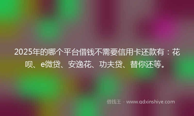 2025年的哪个平台借钱不需要信用卡还款有：花呗、e微贷、安逸花、功夫贷、替你还等。