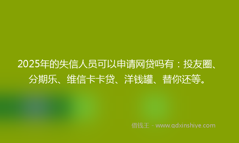 2025年的失信人员可以申请网贷吗有：投友圈、分期乐、维信卡卡贷、洋钱罐、替你还等。