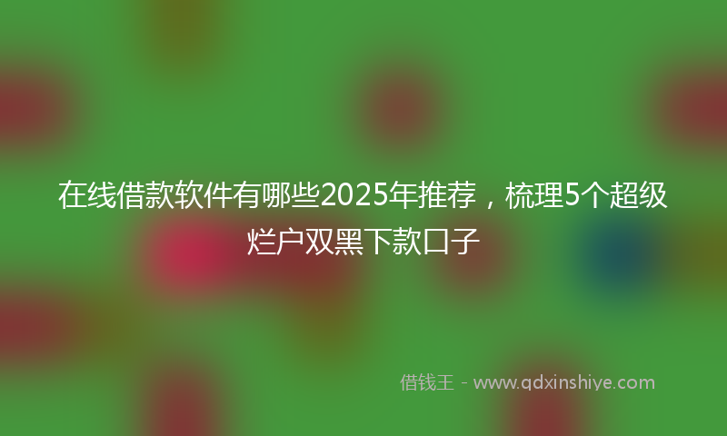 在线借款软件有哪些2025年推荐，梳理5个超级烂户双黑下款口子