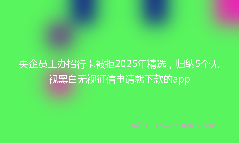 央企员工办招行卡被拒2025年精选，归纳5个无视黑白无视征信申请就下款的app