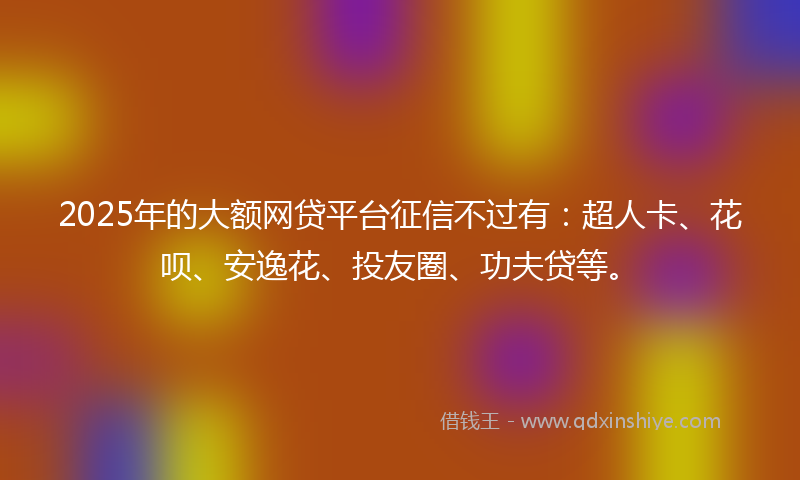 2025年的大额网贷平台征信不过有：超人卡、花呗、安逸花、投友圈、功夫贷等。