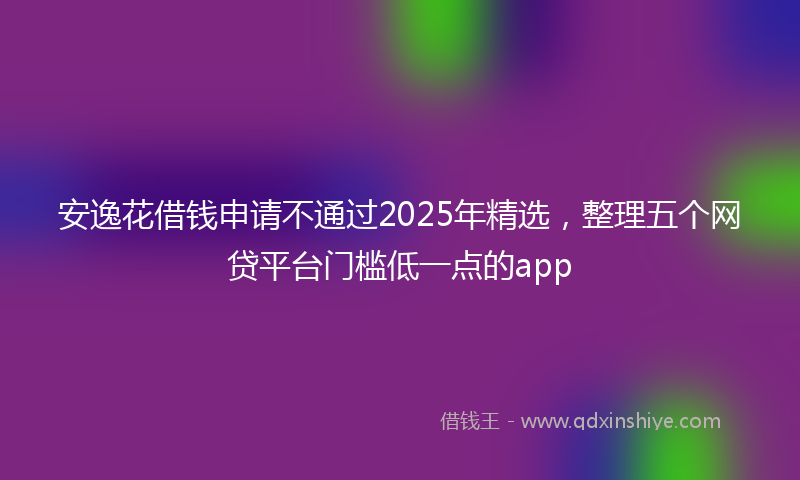 安逸花借钱申请不通过2025年精选，整理五个网贷平台门槛低一点的app