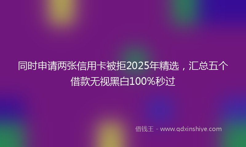 同时申请两张信用卡被拒2025年精选，汇总五个借款无视黑白100%秒过