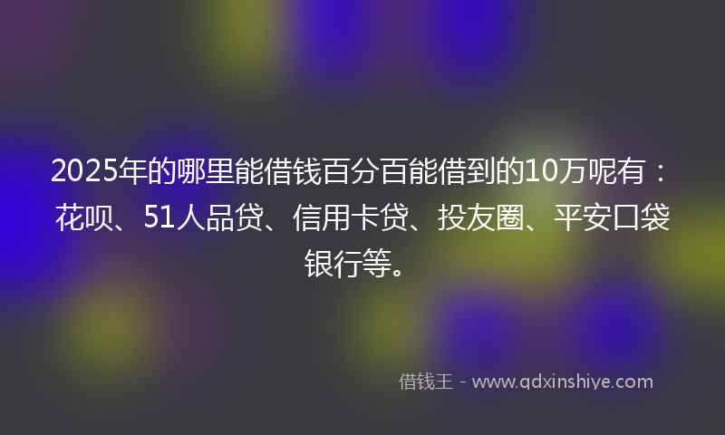 2025年的哪里能借钱百分百能借到的10万呢有：花呗、51人品贷、信用卡贷、投友圈、平安口袋银行等。
