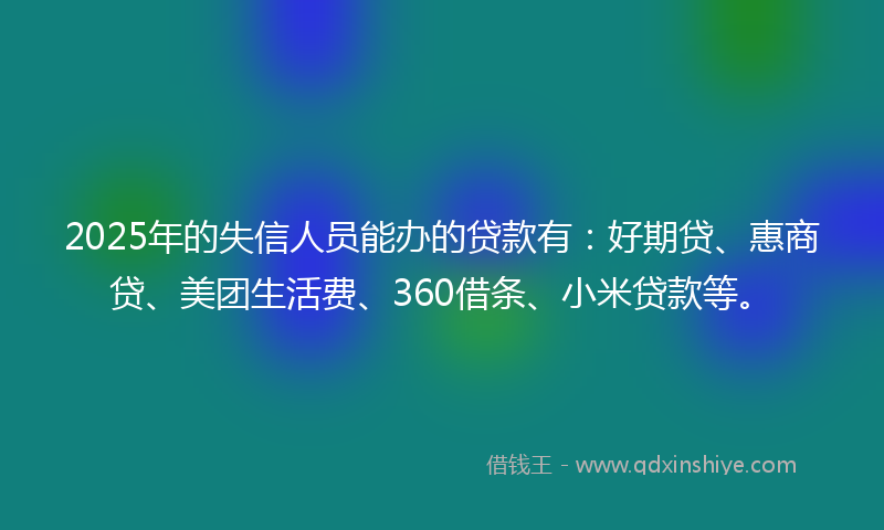 2025年的失信人员能办的贷款有：好期贷、惠商贷、美团生活费、360借条、小米贷款等。