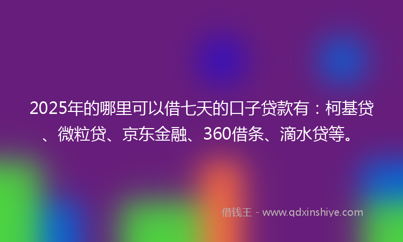 2025年的哪里可以借七天的口子贷款有：柯基贷、微粒贷、京东金融、360借条、滴水贷等。