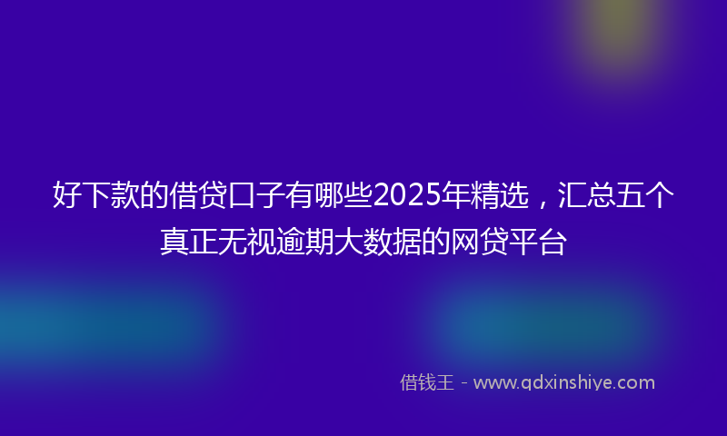 好下款的借贷口子有哪些2025年精选，汇总五个真正无视逾期大数据的网贷平台