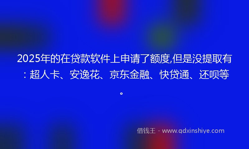 2025年的在贷款软件上申请了额度,但是没提取有：超人卡、安逸花、京东金融、快贷通、还呗等。