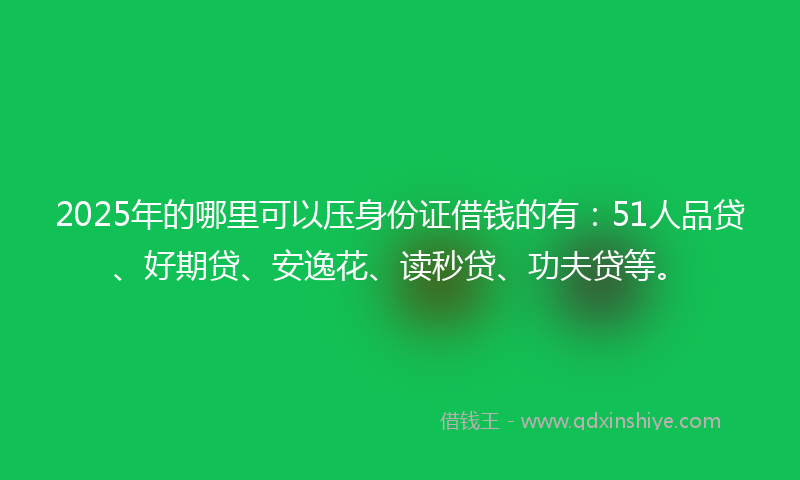 2025年的哪里可以压身份证借钱的有：51人品贷、好期贷、安逸花、读秒贷、功夫贷等。