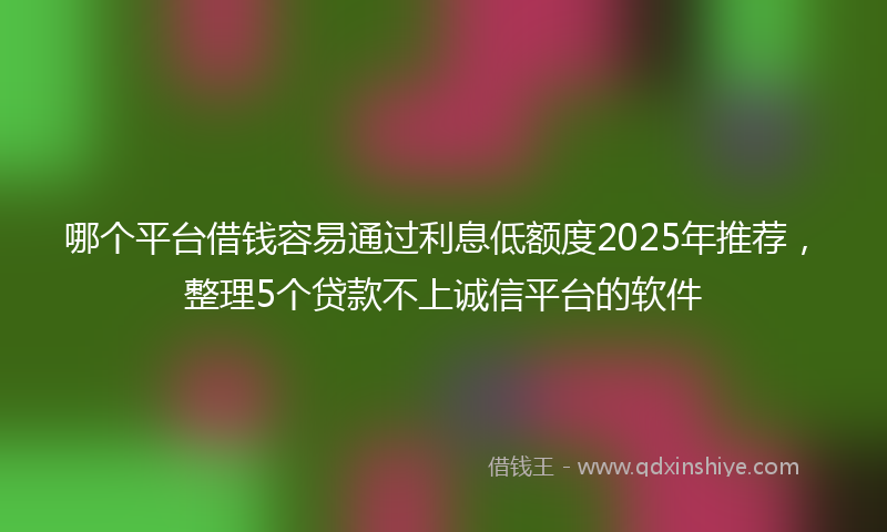 哪个平台借钱容易通过利息低额度2025年推荐，整理5个贷款不上诚信平台的软件
