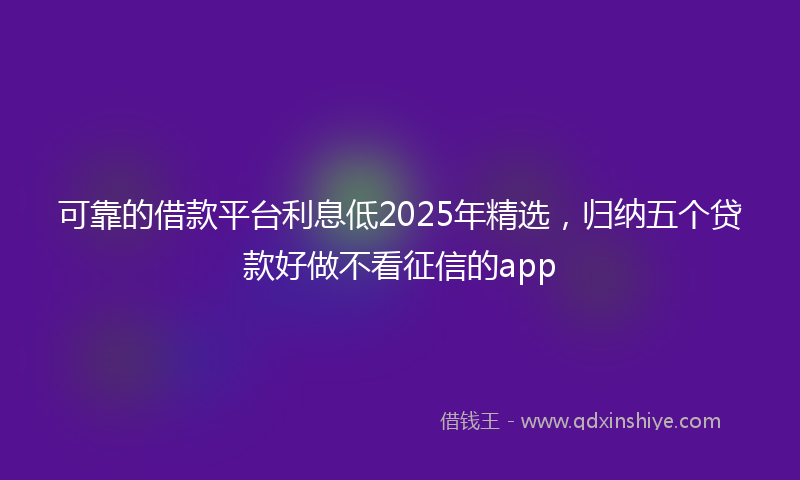 可靠的借款平台利息低2025年精选，归纳五个贷款好做不看征信的app
