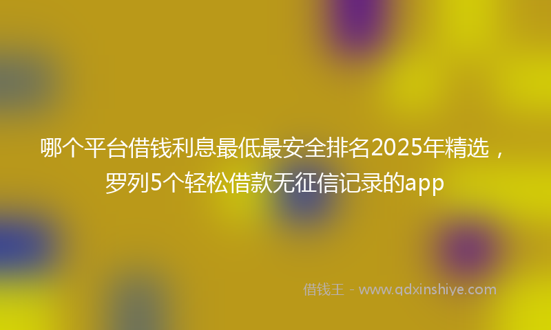 哪个平台借钱利息最低最安全排名2025年精选，罗列5个轻松借款无征信记录的app