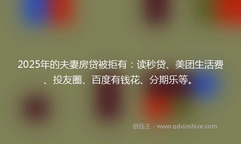 2025年的夫妻房贷被拒有：读秒贷、美团生活费、投友圈、百度有钱花、分期乐等。