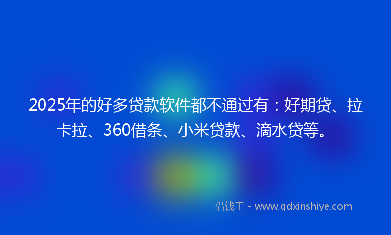 2025年的好多贷款软件都不通过有：好期贷、拉卡拉、360借条、小米贷款、滴水贷等。