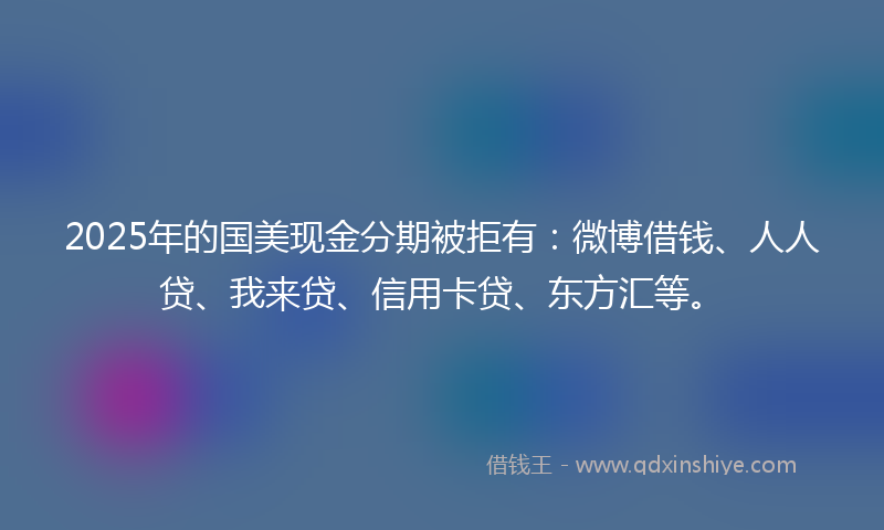 2025年的国美现金分期被拒有：微博借钱、人人贷、我来贷、信用卡贷、东方汇等。