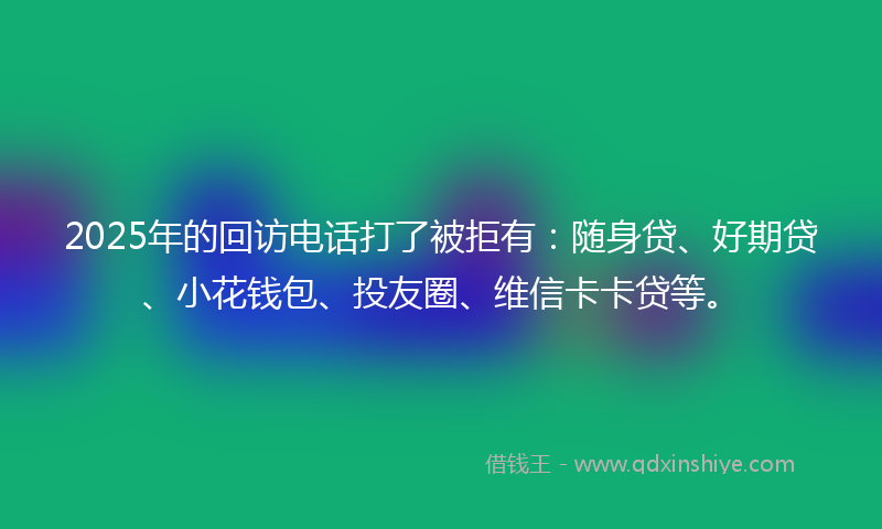 2025年的回访电话打了被拒有：随身贷、好期贷、小花钱包、投友圈、维信卡卡贷等。