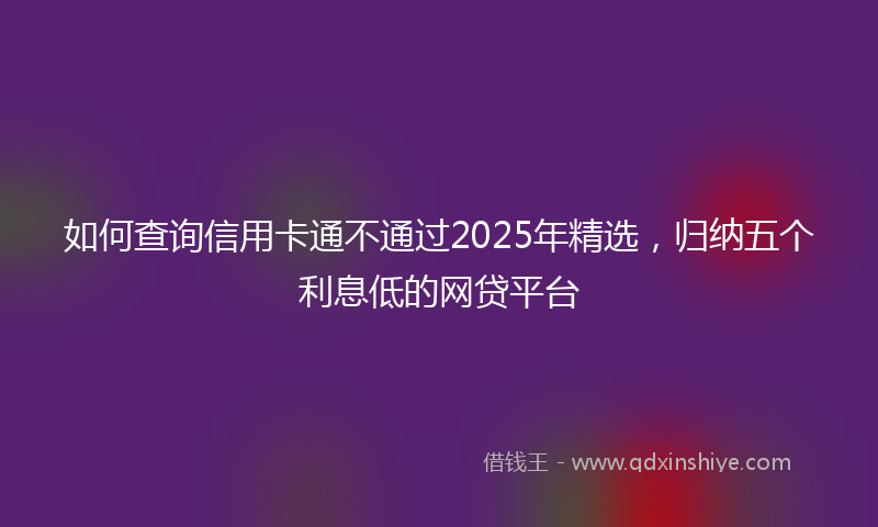 如何查询信用卡通不通过2025年精选，归纳五个利息低的网贷平台