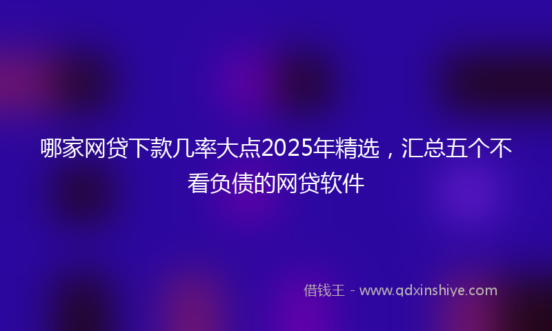 哪家网贷下款几率大点2025年精选，汇总五个不看负债的网贷软件
