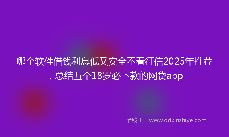 哪个软件借钱利息低又安全不看征信2025年推荐，总结五个18岁必下款的网贷app