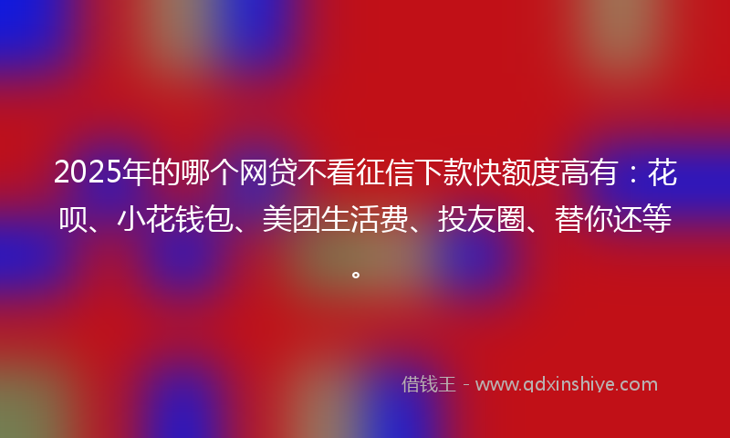 2025年的哪个网贷不看征信下款快额度高有：花呗、小花钱包、美团生活费、投友圈、替你还等。