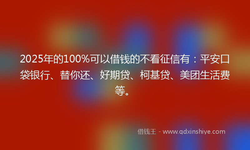 2025年的100%可以借钱的不看征信有：平安口袋银行、替你还、好期贷、柯基贷、美团生活费等。