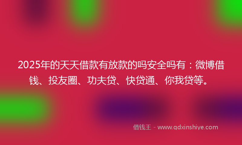2025年的天天借款有放款的吗安全吗有：微博借钱、投友圈、功夫贷、快贷通、你我贷等。