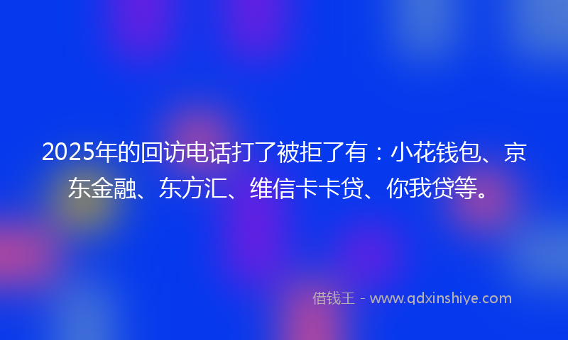 2025年的回访电话打了被拒了有：小花钱包、京东金融、东方汇、维信卡卡贷、你我贷等。