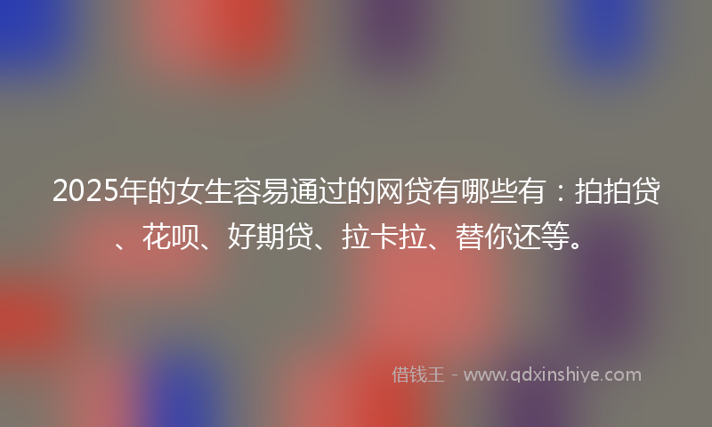 2025年的女生容易通过的网贷有哪些有：拍拍贷、花呗、好期贷、拉卡拉、替你还等。