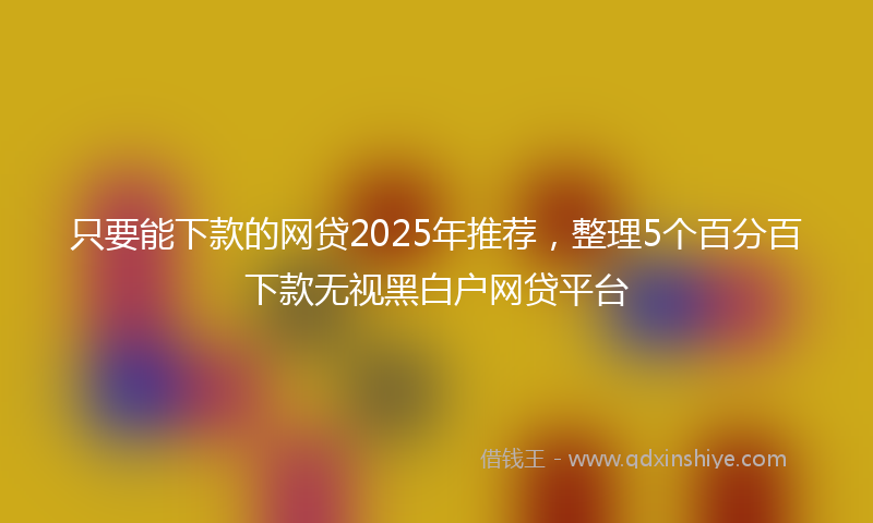 只要能下款的网贷2025年推荐，整理5个百分百下款无视黑白户网贷平台