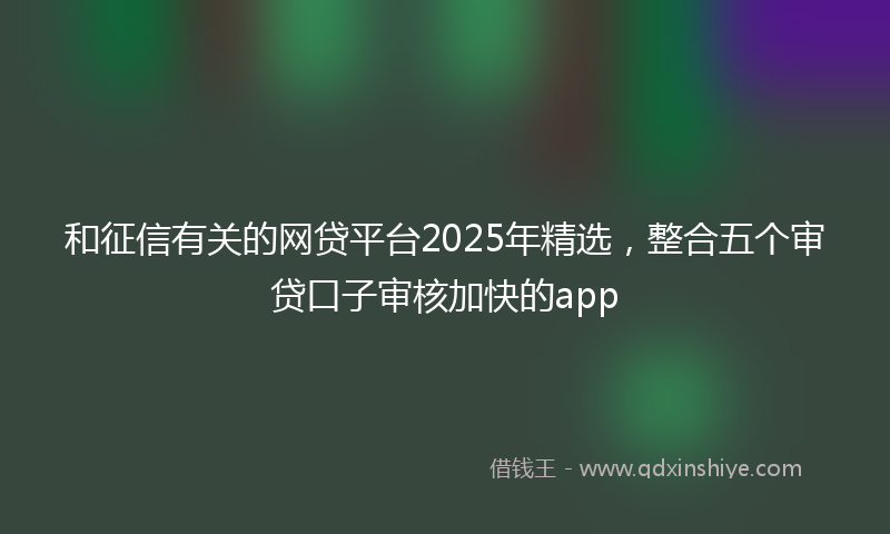 和征信有关的网贷平台2025年精选，整合五个审贷口子审核加快的app