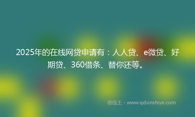2025年的在线网贷申请有：人人贷、e微贷、好期贷、360借条、替你还等。
