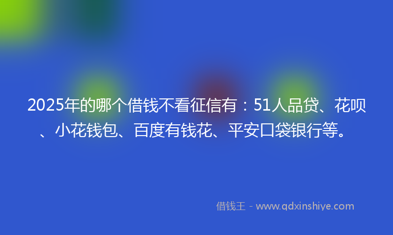 2025年的哪个借钱不看征信有：51人品贷、花呗、小花钱包、百度有钱花、平安口袋银行等。