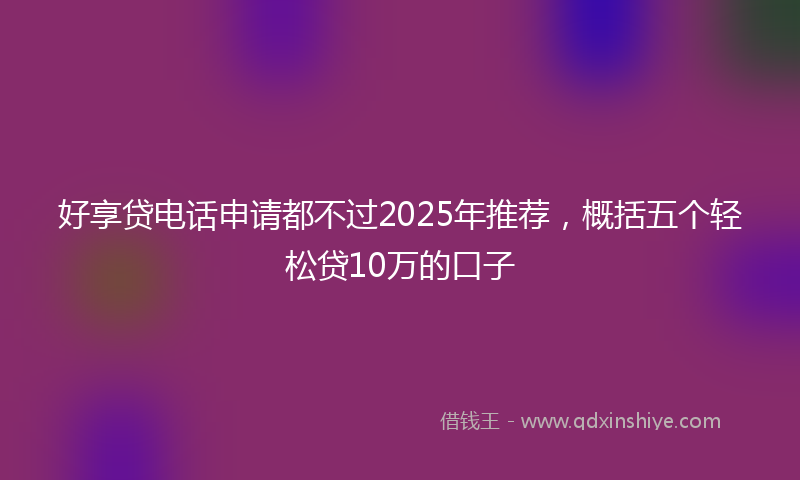 好享贷电话申请都不过2025年推荐，概括五个轻松贷10万的口子