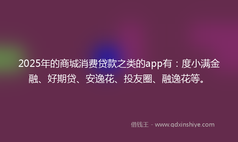2025年的商城消费贷款之类的app有：度小满金融、好期贷、安逸花、投友圈、融逸花等。