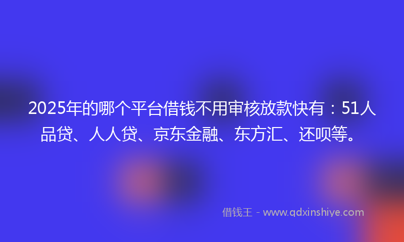 2025年的哪个平台借钱不用审核放款快有：51人品贷、人人贷、京东金融、东方汇、还呗等。