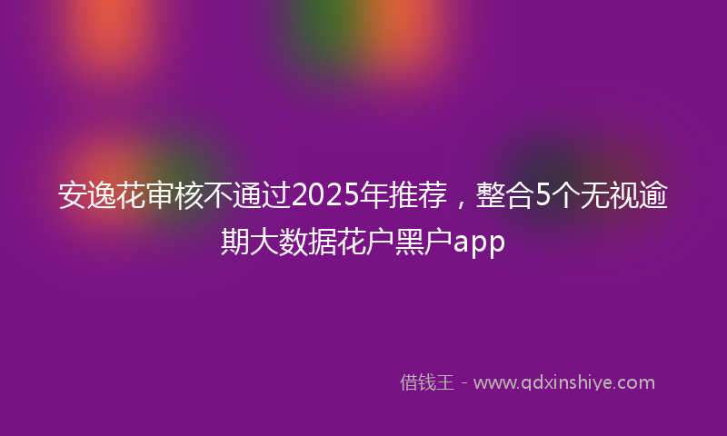 安逸花审核不通过2025年推荐，整合5个无视逾期大数据花户黑户app