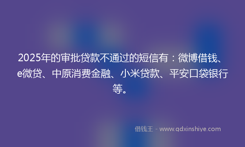 2025年的审批贷款不通过的短信有：微博借钱、e微贷、中原消费金融、小米贷款、平安口袋银行等。