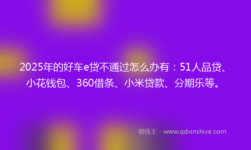 2025年的好车e贷不通过怎么办有：51人品贷、小花钱包、360借条、小米贷款、分期乐等。