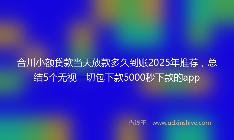 合川小额贷款当天放款多久到账2025年推荐，总结5个无视一切包下款5000秒下款的app