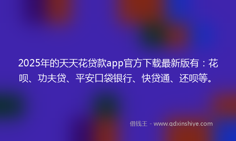 2025年的天天花贷款app官方下载最新版有：花呗、功夫贷、平安口袋银行、快贷通、还呗等。