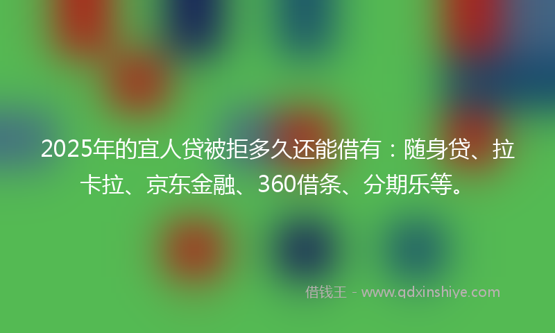 2025年的宜人贷被拒多久还能借有：随身贷、拉卡拉、京东金融、360借条、分期乐等。