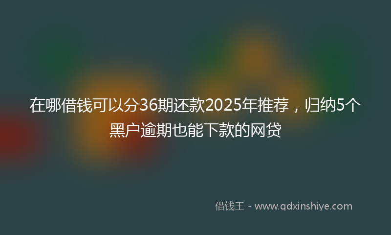 在哪借钱可以分36期还款2025年推荐，归纳5个黑户逾期也能下款的网贷