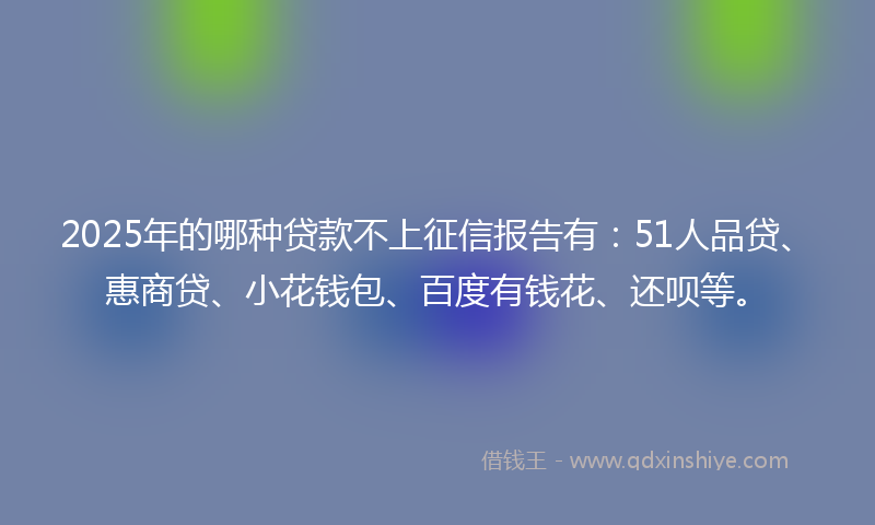 2025年的哪种贷款不上征信报告有：51人品贷、惠商贷、小花钱包、百度有钱花、还呗等。